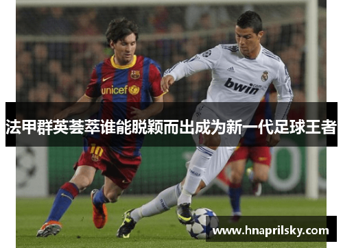 法甲群英荟萃谁能脱颖而出成为新一代足球王者 法甲群英荟萃谁能脱颖而出成为新一代足球王者