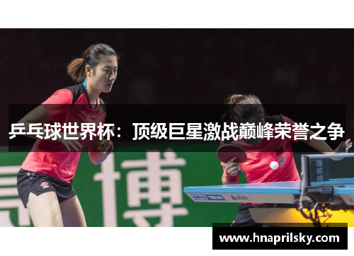 乒乓球世界杯:顶级巨星激战巅峰荣誉之争 乒乓球世界杯:顶级巨星激战巅峰荣誉之争