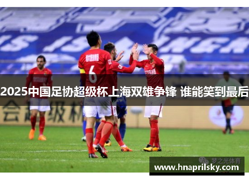 2025中国足协超级杯上海双雄争锋 谁能笑到最后