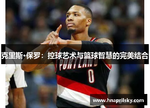 克里斯·保罗:控球艺术与篮球智慧的完美结合 克里斯·保罗:控球艺术与篮球智慧的完美结合