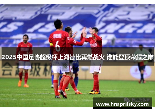 2025中国足协超级杯上海德比再燃战火 谁能登顶荣耀之巅