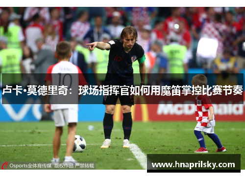 卢卡·莫德里奇：球场指挥官如何用魔笛掌控比赛节奏
