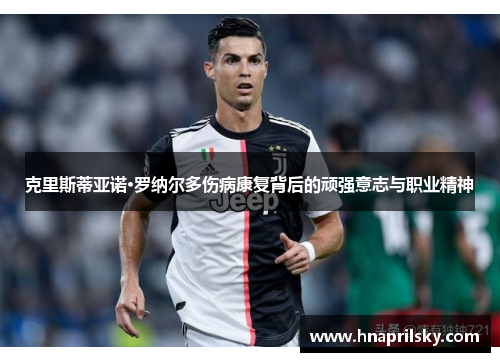 克里斯蒂亚诺·罗纳尔多伤病康复背后的顽强意志与职业精神 克里斯蒂亚诺·罗纳尔多伤病康复背后的顽强意志与职业精神