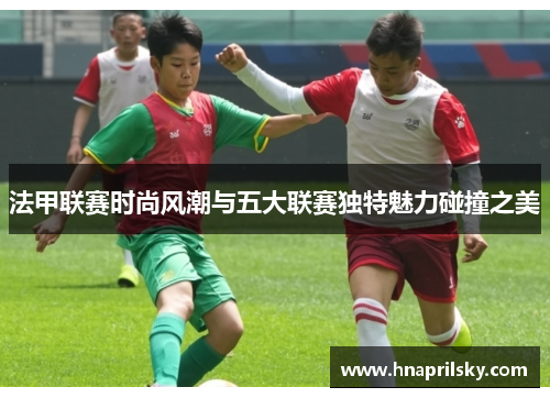 法甲联赛时尚风潮与五大联赛独特魅力碰撞之美