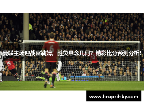 曼联主场迎战富勒姆，胜负悬念几何？精彩比分预测分析！