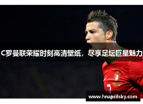 C罗曼联荣耀时刻高清壁纸,尽享足坛巨星魅力 C罗曼联荣耀时刻高清壁纸,尽享足坛巨星魅力