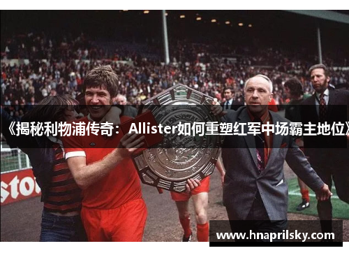 《揭秘利物浦传奇:Allister如何重塑红军中场霸主地位》 《揭秘利物浦传奇:Allister如何重塑红军中场霸主地位》