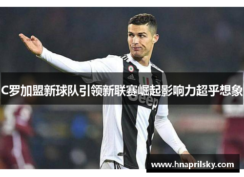 C罗加盟新球队引领新联赛崛起影响力超乎想象